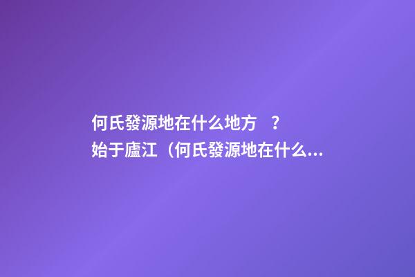 何氏發源地在什么地方？始于廬江（何氏發源地在什么地方?始于廬江縣）